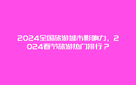 2024全国旅游城市影响力，2024春节旅游热门排行？