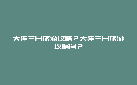 大连三日旅游攻略？大连三日旅游攻略图？