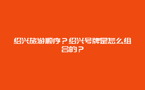 绍兴旅游顺序？绍兴号牌是怎么组合的？