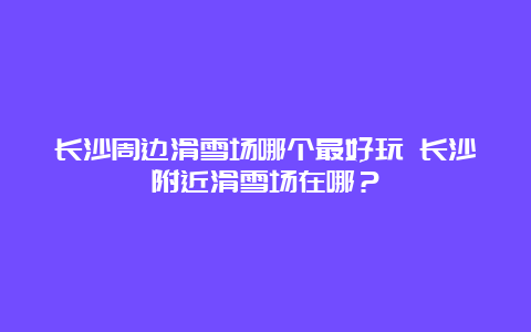 长沙周边滑雪场哪个最好玩 长沙附近滑雪场在哪？