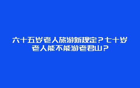 六十五岁老人旅游新规定？七十岁老人能不能游老君山？