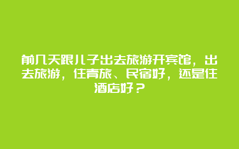 前几天跟儿子出去旅游开宾馆，出去旅游，住青旅、民宿好，还是住酒店好？