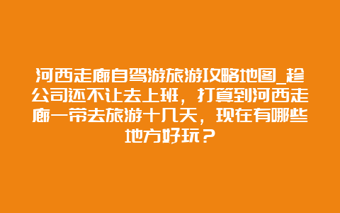 河西走廊自驾游旅游攻略地图_趁公司还不让去上班，打算到河西走廊一带去旅游十几天，现在有哪些地方好玩？