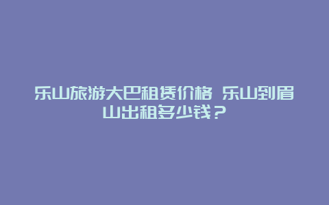 乐山旅游大巴租赁价格 乐山到眉山出租多少钱？