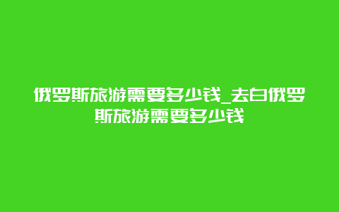 俄罗斯旅游需要多少钱_去白俄罗斯旅游需要多少钱