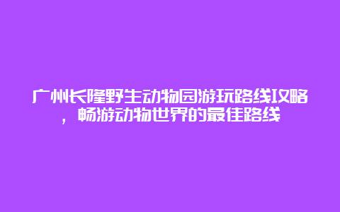 广州长隆野生动物园游玩路线攻略，畅游动物世界的最佳路线