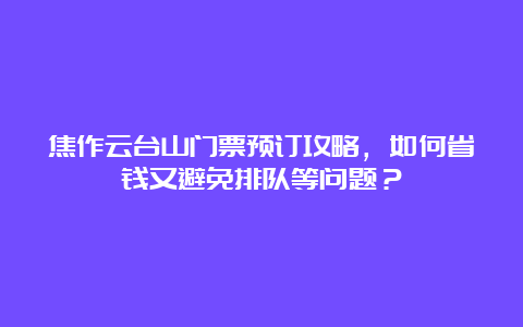 焦作云台山门票预订攻略，如何省钱又避免排队等问题？