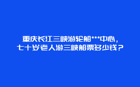 重庆长江三峡游轮船***中心，七十岁老人游三峡船票多少钱？