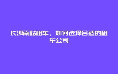 长沙南站租车，如何选择合适的租车公司