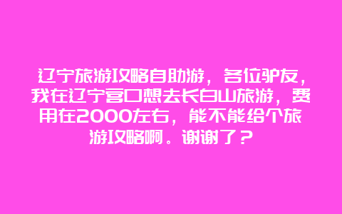 辽宁旅游攻略自助游，各位驴友，我在辽宁营口想去长白山旅游，费用在2000左右，能不能给个旅游攻略啊。谢谢了？