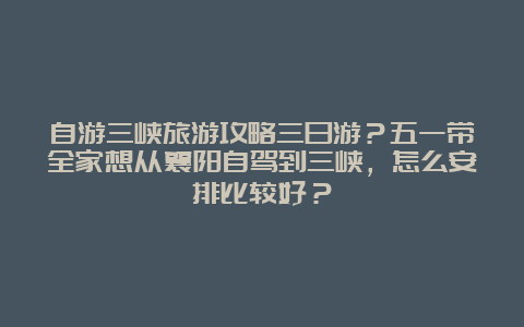 自游三峡旅游攻略三日游？五一带全家想从襄阳自驾到三峡，怎么安排比较好？