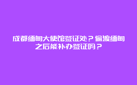 成都缅甸大使馆签证处？偷渡缅甸之后能补办签证吗？