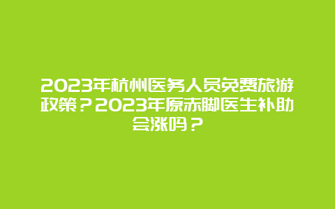 2023年杭州医务人员免费旅游政策？2023年原赤脚医生补助会涨吗？