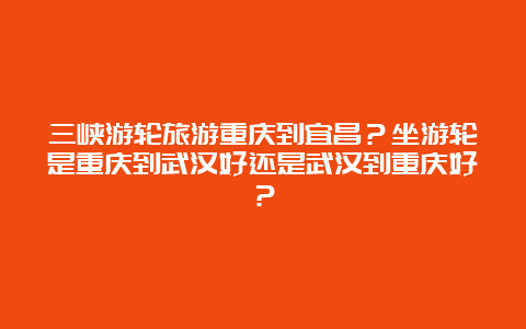 三峡游轮旅游重庆到宜昌？坐游轮是重庆到武汉好还是武汉到重庆好？