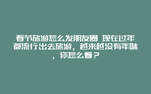 春节旅游怎么发朋友圈 现在过年都流行出去旅游，越来越没有年味，你怎么看？