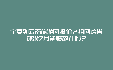 宁夏到云南旅游团报价？组团跨省旅游7月能够放开吗？