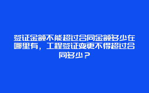 签证金额不能超过合同金额多少在哪里有，工程签证变更不得超过合同多少？