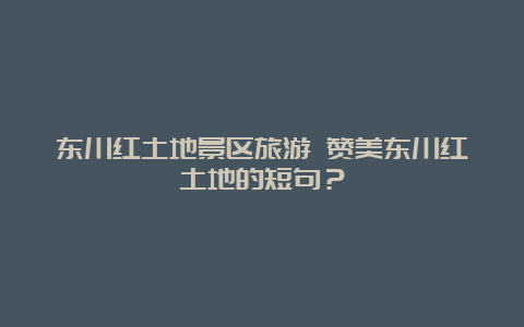 东川红土地景区旅游 赞美东川红土地的短句？