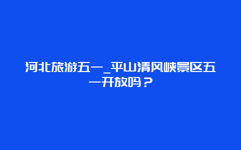 河北旅游五一_平山清风峡景区五一开放吗？