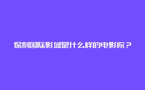 保利国际影城是什么样的电影院？