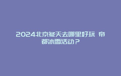 2024北京冬天去哪里好玩 帝都冰雪活动？