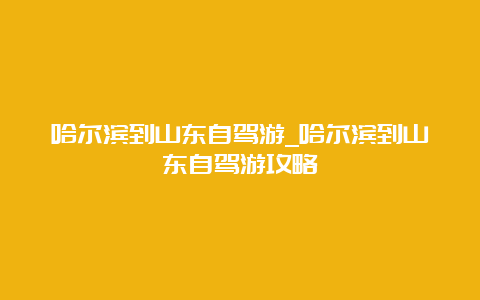 哈尔滨到山东自驾游_哈尔滨到山东自驾游攻略