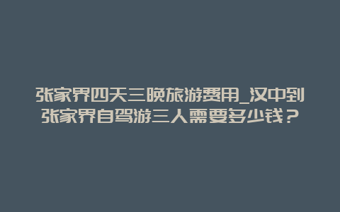 张家界四天三晚旅游费用_汉中到张家界自驾游三人需要多少钱？