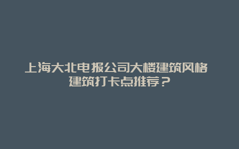 上海大北电报公司大楼建筑风格 建筑打卡点推荐？