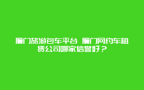 厦门旅游包车平台 厦门网约车租赁公司哪家信誉好？