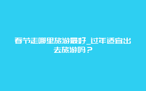 春节走哪里旅游最好_过年适宜出去旅游吗？