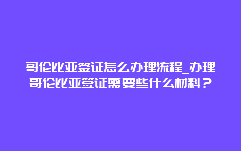 哥伦比亚签证怎么办理流程_办理哥伦比亚签证需要些什么材料？