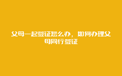 父母一起签证怎么办，如何办理父母同行签证