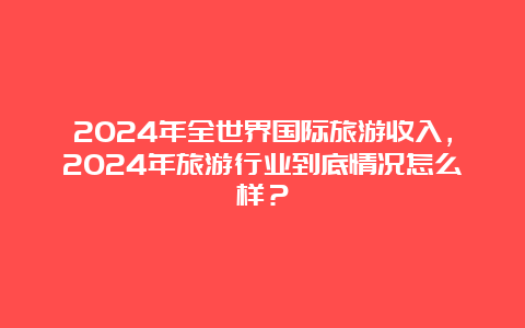 2024年全世界国际旅游收入，2024年旅游行业到底情况怎么样？