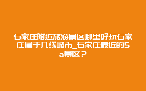 石家庄附近旅游景区哪里好玩石家庄属于几线城市_石家庄最近的5a景区？