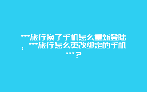 ***旅行换了手机怎么重新登陆，***旅行怎么更改绑定的手机***？