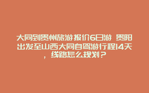 大同到贵州旅游报价6日游 贵阳出发至山西大同自驾游行程14天，线路怎么规划？