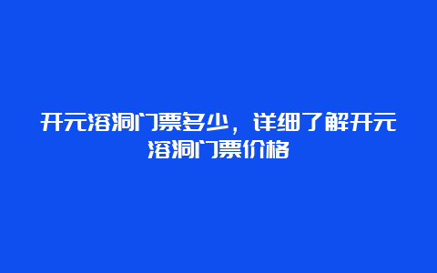 开元溶洞门票多少，详细了解开元溶洞门票价格