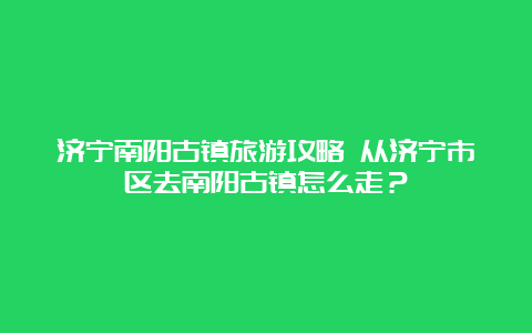 济宁南阳古镇旅游攻略 从济宁市区去南阳古镇怎么走？