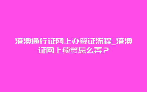 港澳通行证网上办签证流程_港澳证网上续签怎么弄？