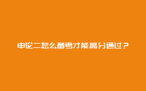 申论二怎么备考才能高分通过？