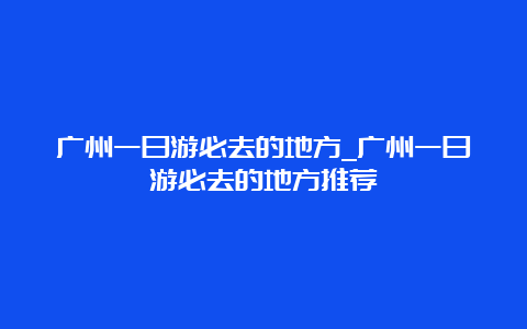 广州一日游必去的地方_广州一日游必去的地方推荐