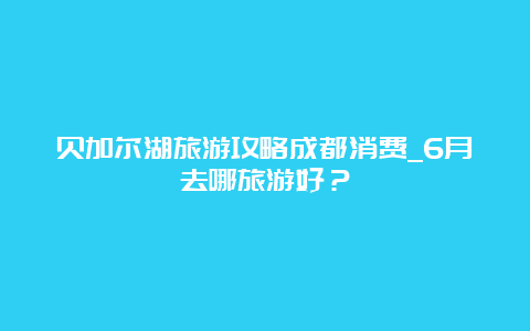 贝加尔湖旅游攻略成都消费_6月去哪旅游好？