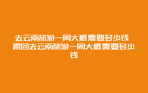 去云南旅游一周大概需要多少钱 跟团去云南旅游一周大概需要多少钱