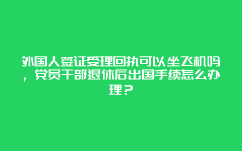 外国人签证受理回执可以坐飞机吗，党员干部退休后出国手续怎么办理？