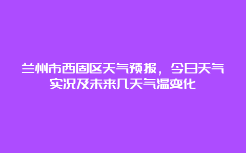 兰州市西固区天气预报，今日天气实况及未来几天气温变化