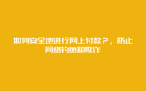 如何安全地进行网上付款？，防止网络钓鱼和欺诈