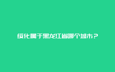 绥化属于黑龙江省哪个城市？