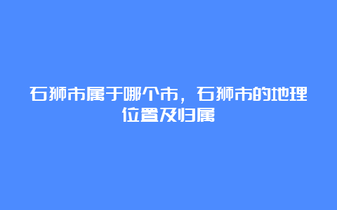 石狮市属于哪个市，石狮市的地理位置及归属