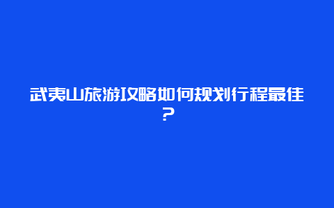 武夷山旅游攻略如何规划行程最佳？