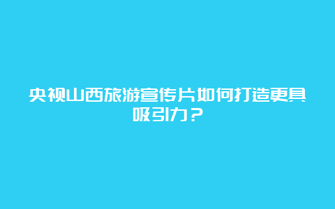 央视山西旅游宣传片如何打造更具吸引力？